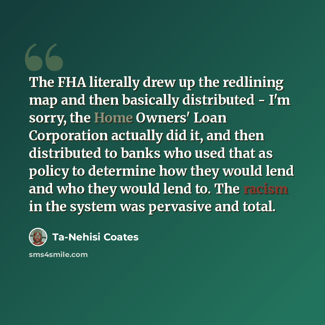“The FHA literally drew up the redlining map and then basically distributed - I'm sorry, the Home Owners' Loan Corporation actually did it, and then distributed to banks who used that as policy to determine how they would lend and who they would lend to. The racism in the system was pervasive and…” quote by Ta-Nehisi Coates