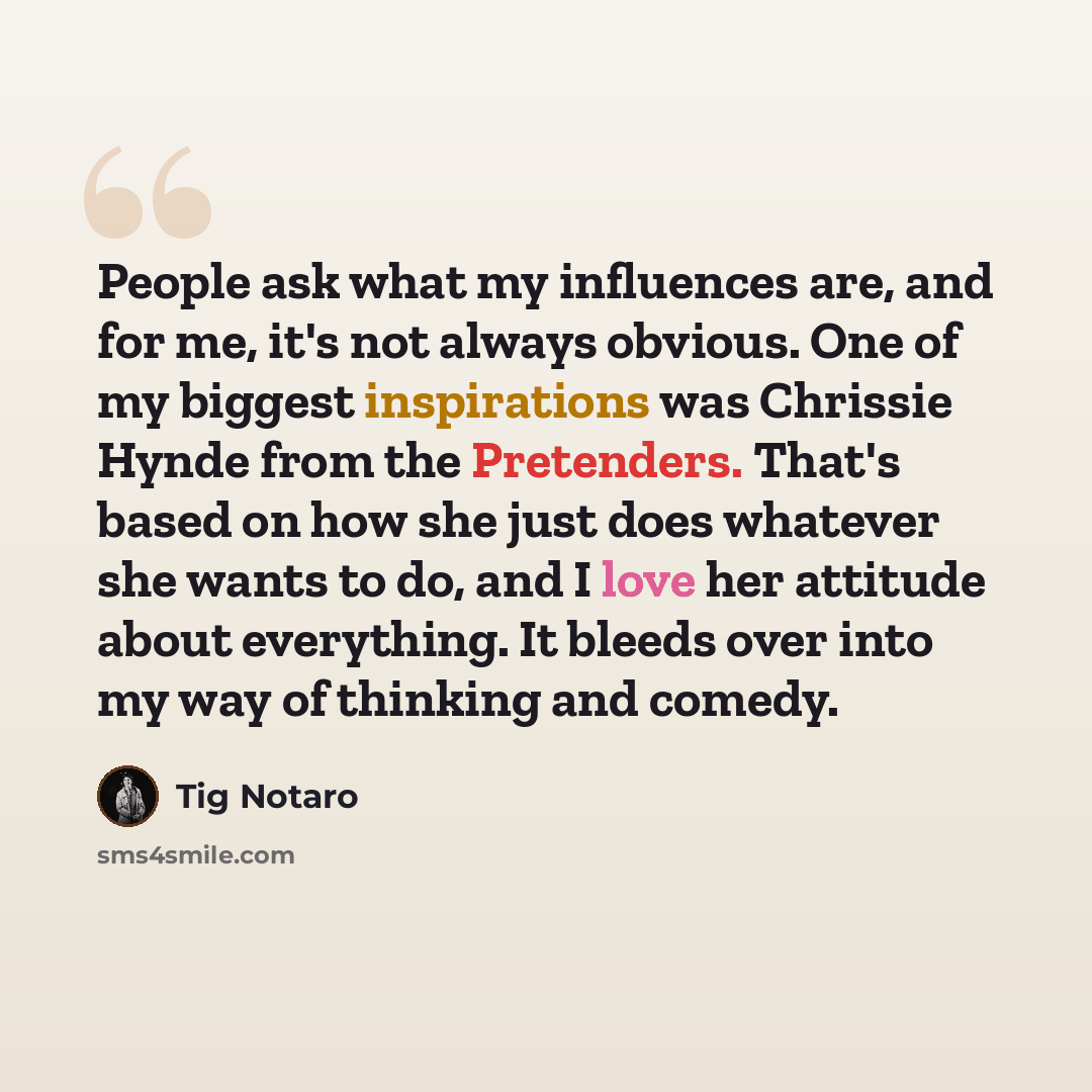 “People ask what my influences are, and for me, it's not always obvious. One of my biggest inspirations was Chrissie Hynde from the Pretenders. That's based on how she just does whatever she wants to do, and I love her attitude about everything. It bleeds over into my way of thinking and comedy.” quote by Tig Notaro
