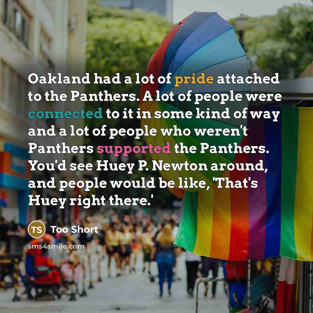“Oakland had a lot of pride attached to the Panthers. A lot of people were connected to it in some kind of way and a lot of people who weren't Panthers supported the Panthers. You'd see Huey P. Newton around, and people would be like, 'That's Huey right there.'” quote by Too Short
