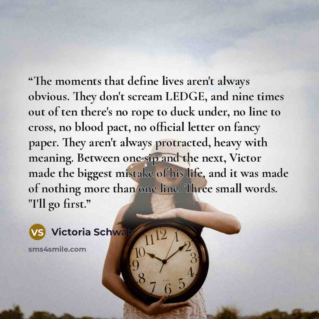 “The moments that define lives aren't always obvious. They don't scream LEDGE, and nine times out of ten there's no rope to duck under, no line to cross, no blood pact, no official letter on fancy paper. They aren't always protracted, heavy with meaning. Between one sip and the next, Victor made…” quote by Victoria Schwab