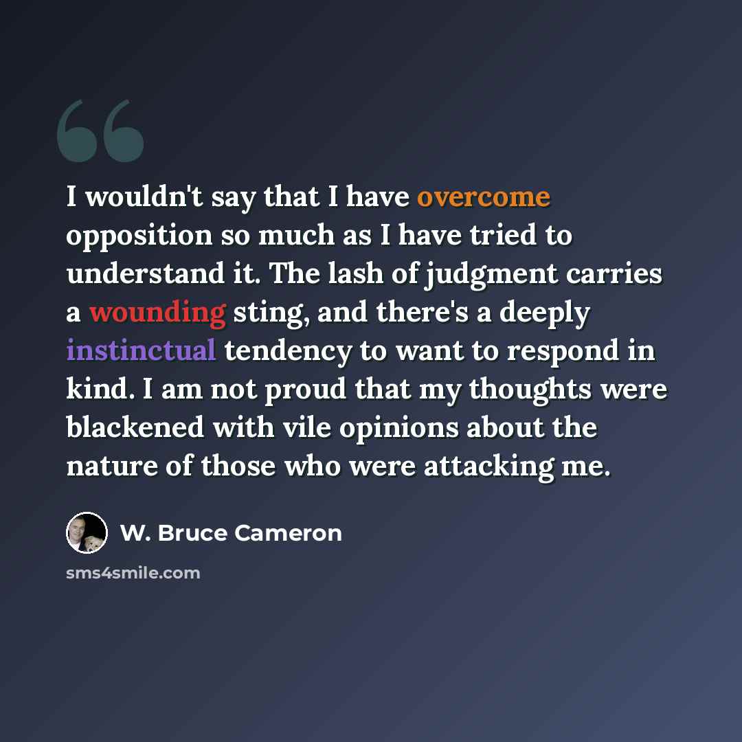 “I wouldn't say that I have overcome opposition so much as I have tried to understand it. The lash of judgment carries a wounding sting, and there's a deeply instinctual tendency to want to respond in kind. I am not proud that my thoughts were blackened with vile opinions about the nature of those…” quote by W. Bruce Cameron