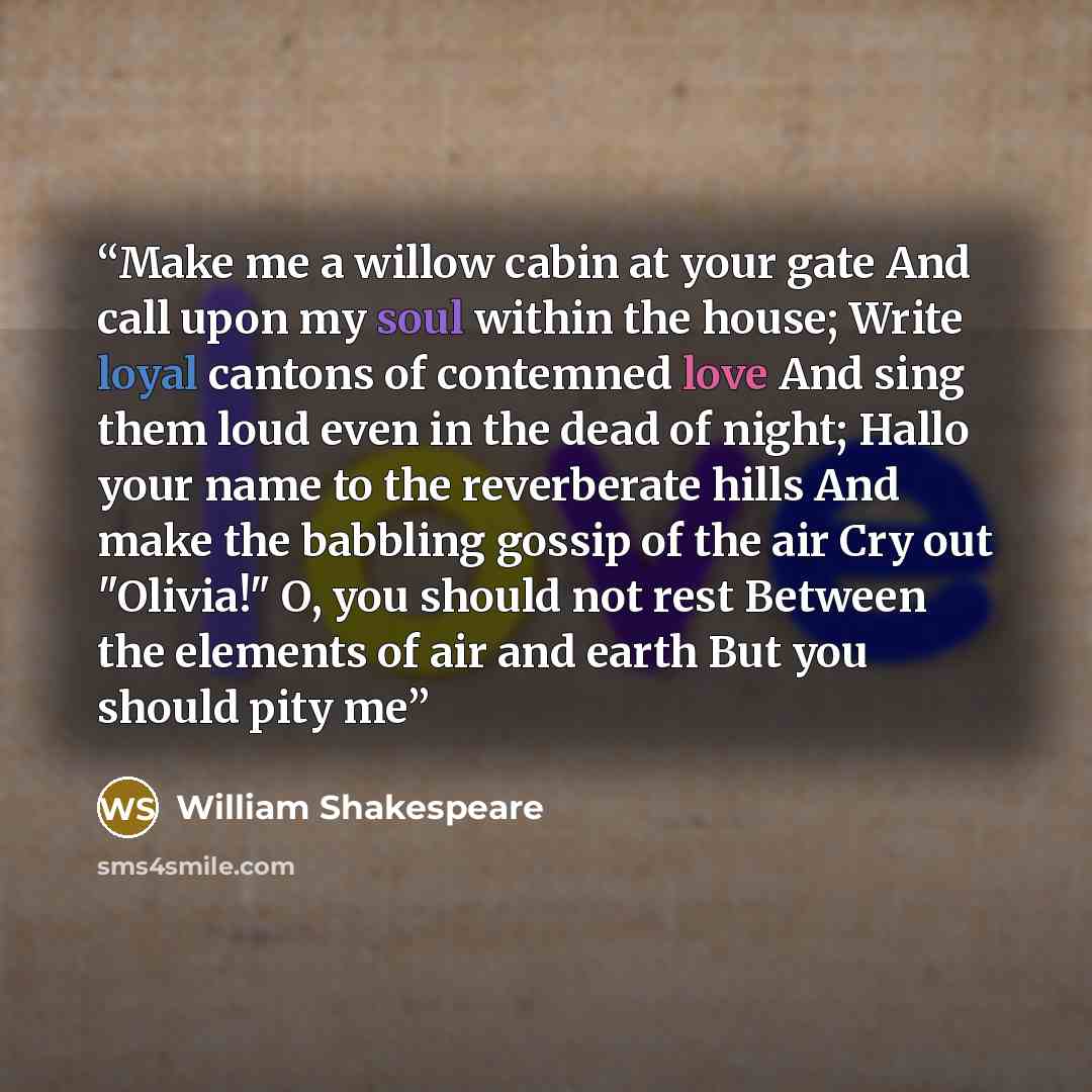 “Make me a willow cabin at your gate And call upon my soul within the house; Write loyal cantons of contemned love And sing them loud even in the dead of night; Hallo your name to the reverberate hills And make the babbling gossip of the air Cry out "Olivia!" O, you should not rest Between the…” quote by William Shakespeare
