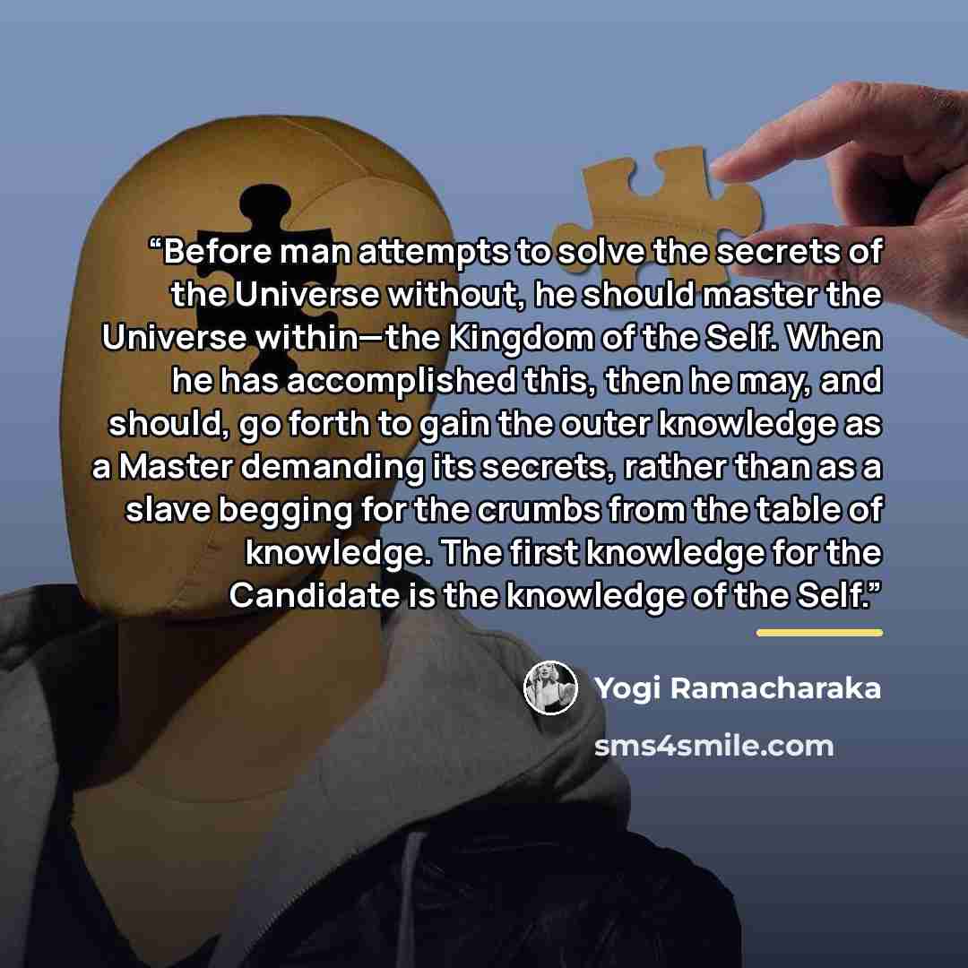 “Before man attempts to solve the secrets of the Universe without, he should master the Universe within—the Kingdom of the Self. When he has accomplished this, then he may, and should, go forth to gain the outer knowledge as a Master demanding its secrets, rather than as a slave begging for the…” quote by Yogi Ramacharaka