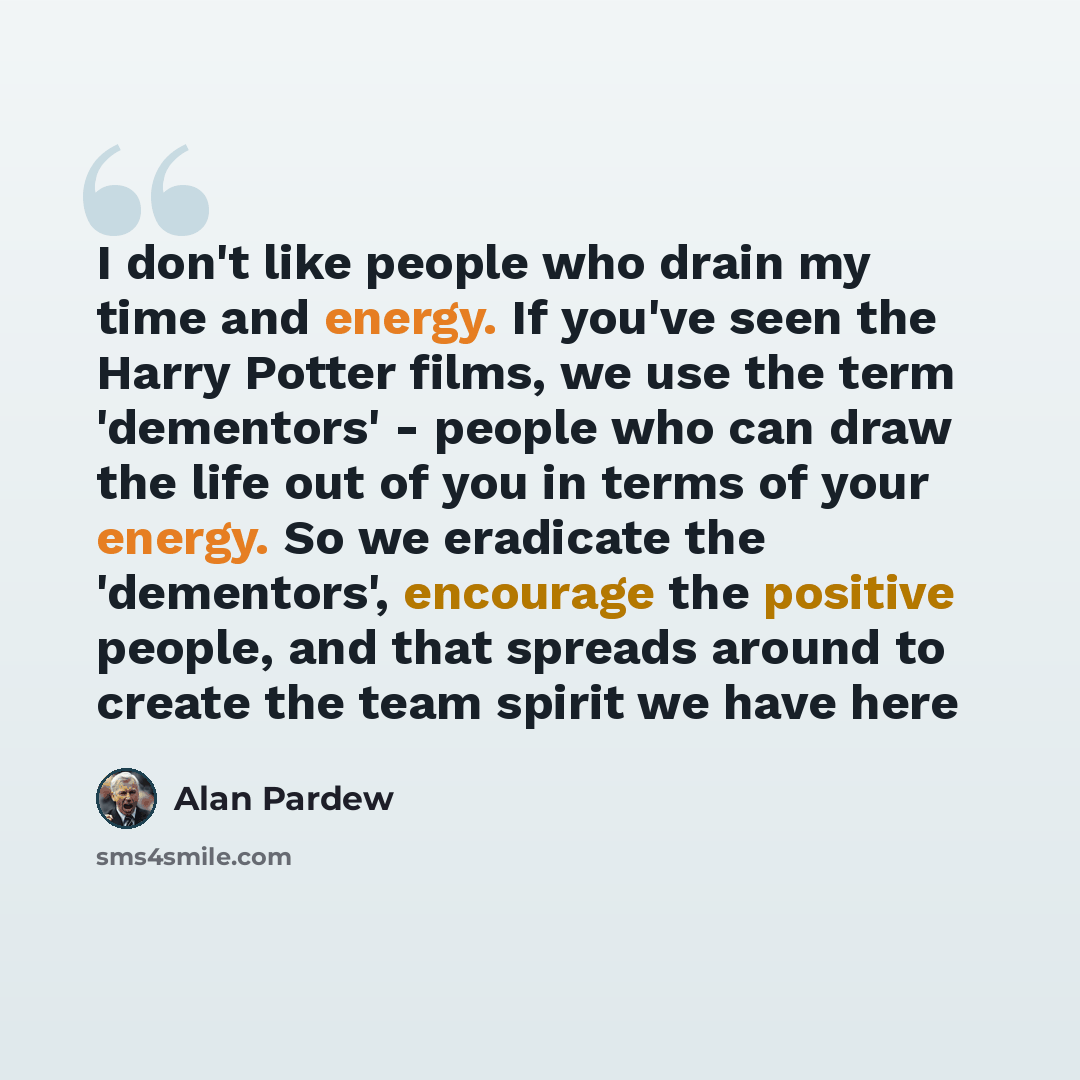 “I don't like people who drain my time and energy. If you've seen the Harry Potter films, we use the term 'dementors' - people who can draw the life out of you in terms of your energy. So we eradicate the 'dementors', encourage the positive people, and that spreads around to create the team spirit…” quote by Alan Pardew