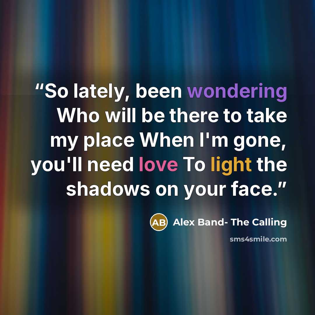 “So lately, been wondering Who will be there to take my place When I'm gone, you'll need love To light the shadows on your face.” quote by Alex Band- The Calling