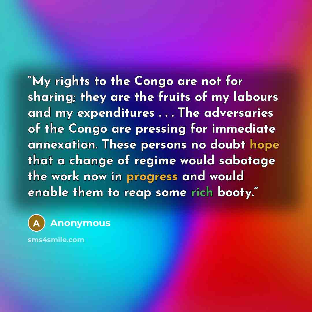 “My rights to the Congo are not for sharing; they are the fruits of my labours and my expenditures . . . The adversaries of the Congo are pressing for immediate annexation. These persons no doubt hope that a change of regime would sabotage the work now in progress and would enable them to reap some…” quote by Anonymous