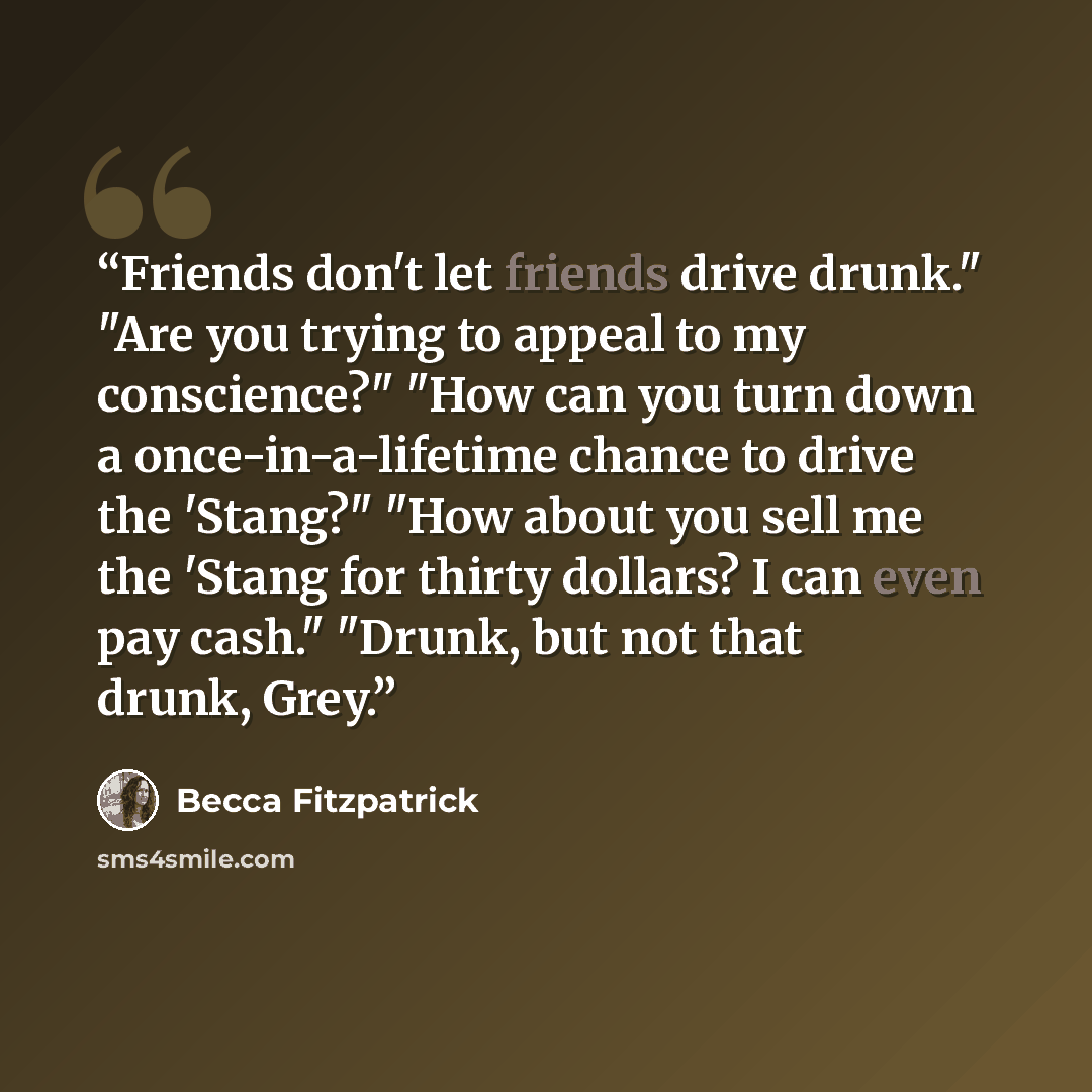 “Friends don't let friends drive drunk." "Are you trying to appeal to my conscience?" "How can you turn down a once-in-a-lifetime chance to drive the 'Stang?" "How about you sell me the 'Stang for thirty dollars? I can even pay cash." "Drunk, but not that drunk, Grey.” quote by Becca Fitzpatrick