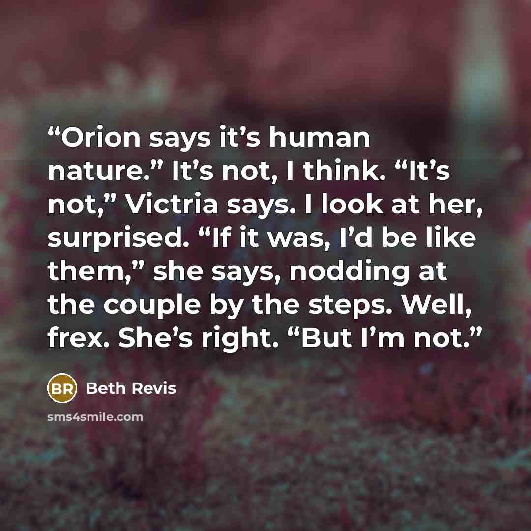 “Orion says it’s human nature.” It’s not, I think. “It’s not,” Victria says. I look at her, surprised. “If it was, I’d be like them,” she says, nodding at the couple by the steps. Well, frex. She’s right. “But I’m not.” quote by Beth Revis