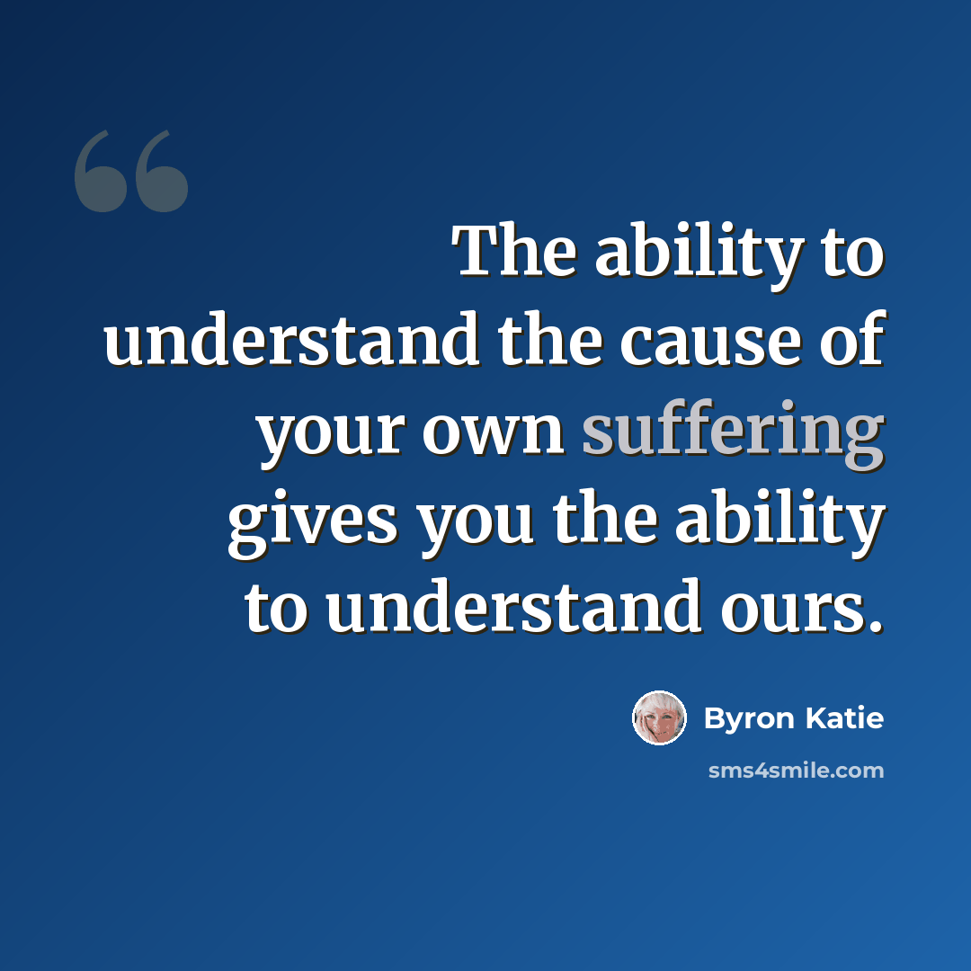 “The ability to understand the cause of your own suffering gives you the ability to understand ours.” quote by Byron Katie