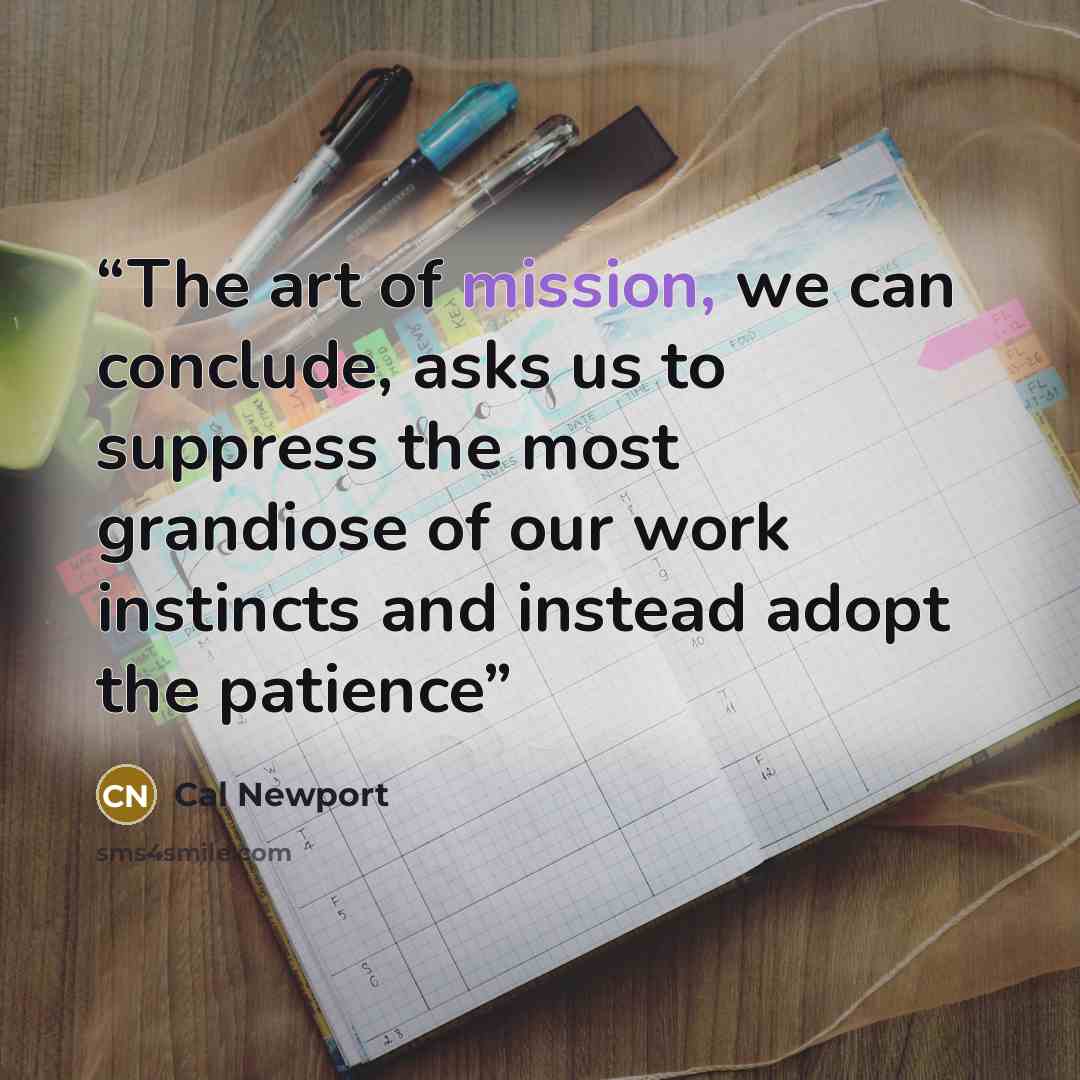 “The art of mission, we can conclude, asks us to suppress the most grandiose of our work instincts and instead adopt the patience” quote by Cal Newport