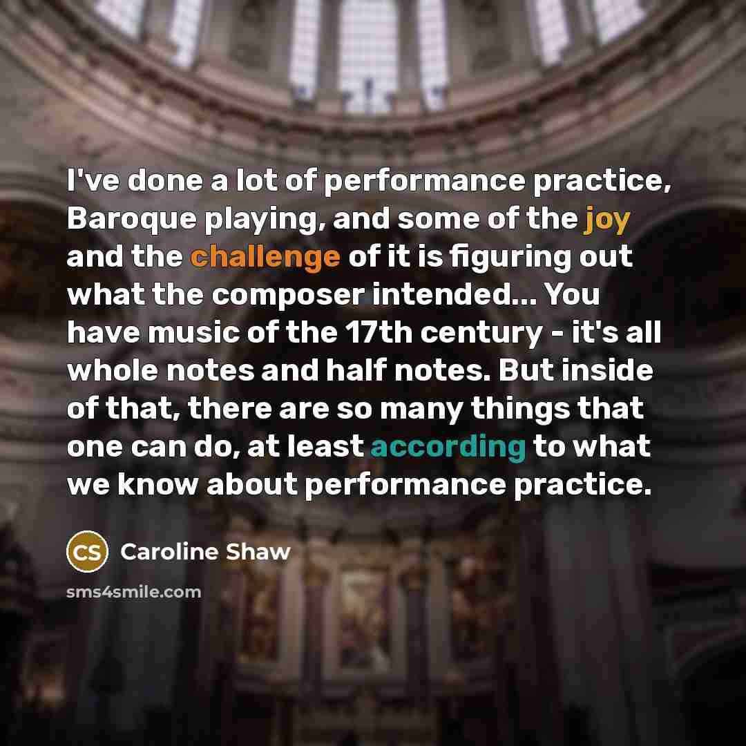 “I've done a lot of performance practice, Baroque playing, and some of the joy and the challenge of it is figuring out what the composer intended... You have music of the 17th century - it's all whole notes and half notes. But inside of that, there are so many things that one can do, at least…” quote by Caroline Shaw