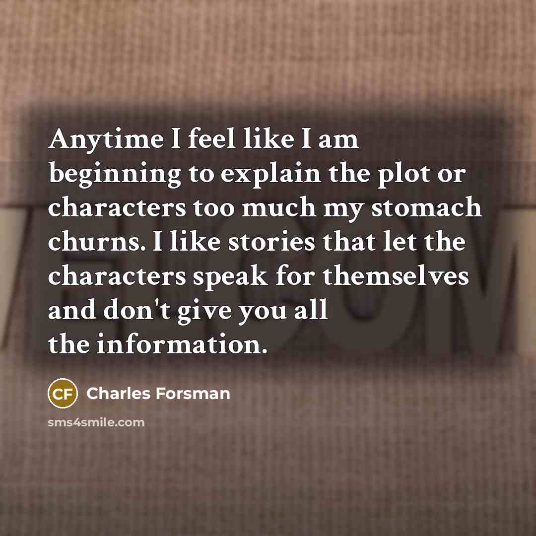 “Anytime I feel like I am beginning to explain the plot or characters too much my stomach churns. I like stories that let the characters speak for themselves and don't give you all the information.” quote by Charles Forsman