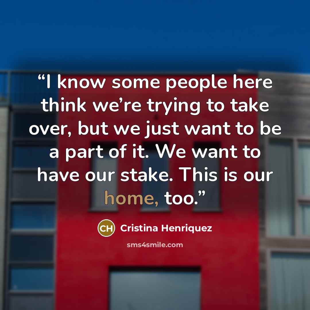 “I know some people here think we’re trying to take over, but we just want to be a part of it. We want to have our stake. This is our home, too.” quote by Cristina Henriquez