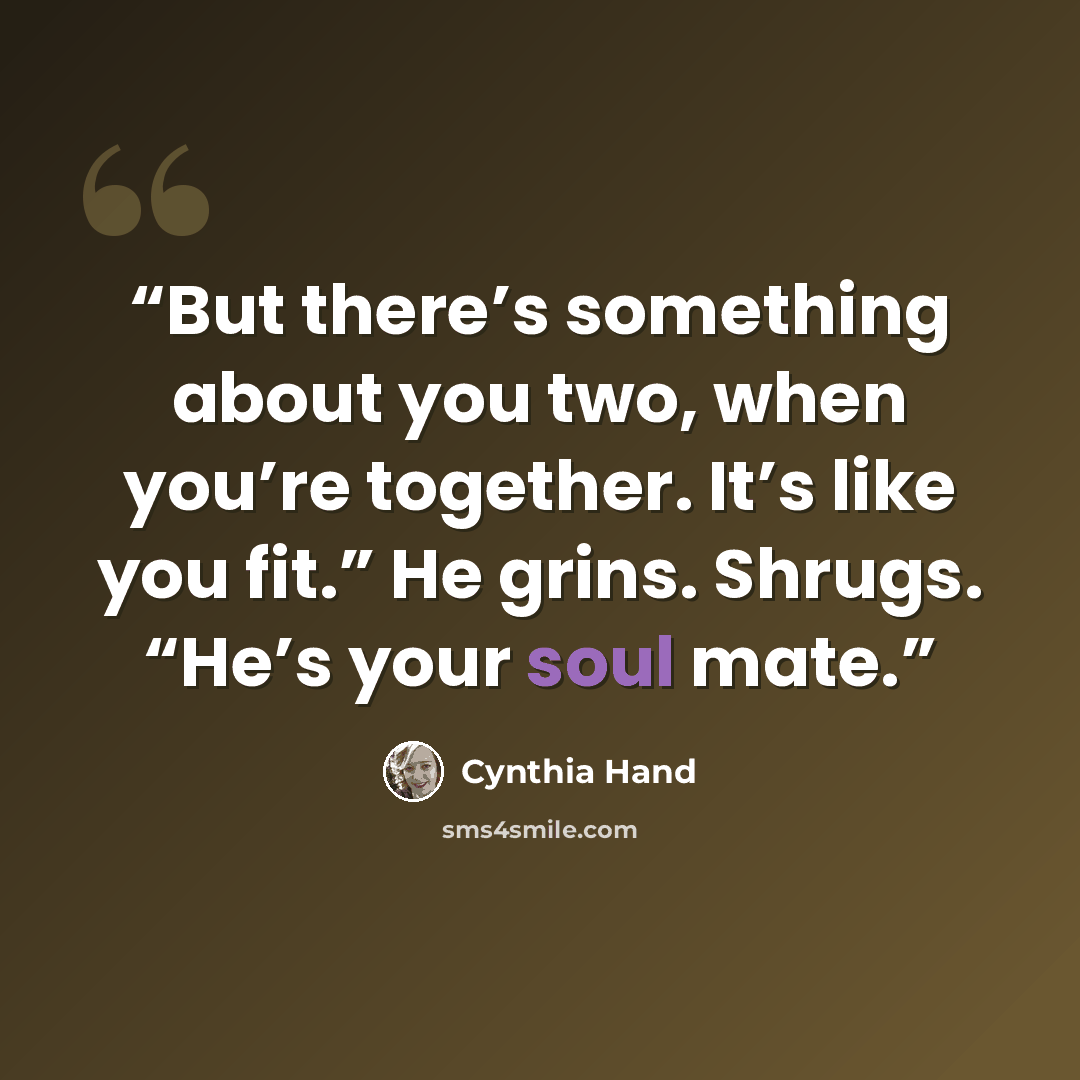 “But there’s something about you two, when you’re together. It’s like you fit.” He grins. Shrugs. “He’s your soul mate.” quote by Cynthia Hand