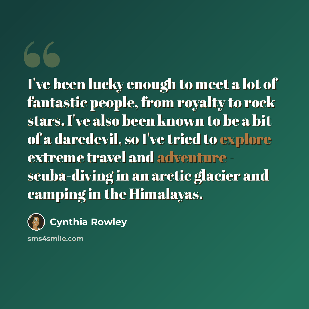 “I've been lucky enough to meet a lot of fantastic people, from royalty to rock stars. I've also been known to be a bit of a daredevil, so I've tried to explore extreme travel and adventure - scuba-diving in an arctic glacier and camping in the Himalayas.” quote by Cynthia Rowley
