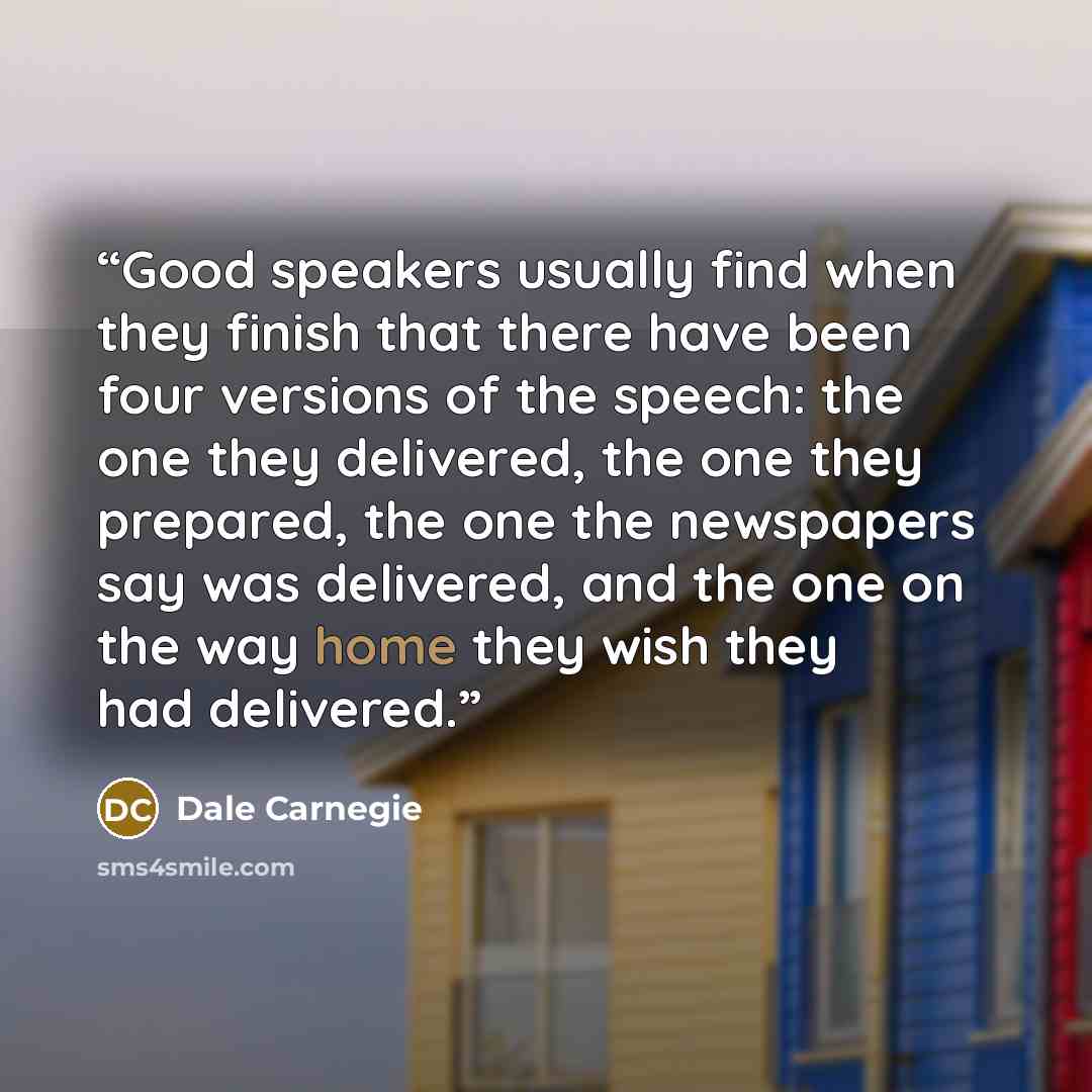 “Good speakers usually find when they finish that there have been four versions of the speech: the one they delivered, the one they prepared, the one the newspapers say was delivered, and the one on the way home they wish they had delivered.” quote by Dale Carnegie