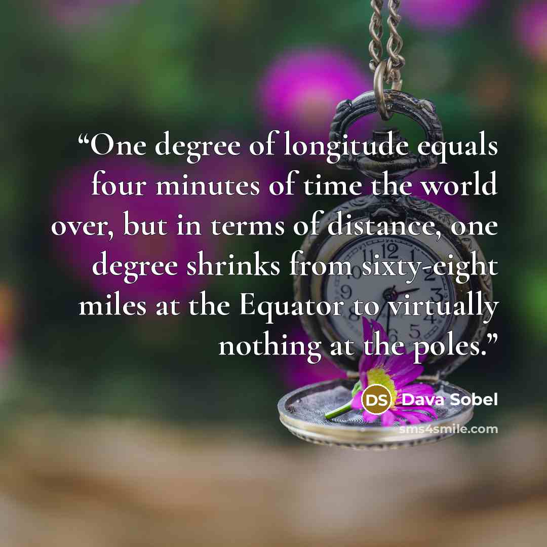 “One degree of longitude equals four minutes of time the world over, but in terms of distance, one degree shrinks from sixty-eight miles at the Equator to virtually nothing at the poles.” quote by Dava Sobel