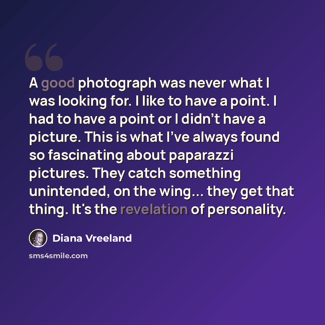 “A good photograph was never what I was looking for. I like to have a point. I had to have a point or I didn't have a picture. This is what I've always found so fascinating about paparazzi pictures. They catch something unintended, on the wing... they get that thing. It's the revelation of…” quote by Diana Vreeland