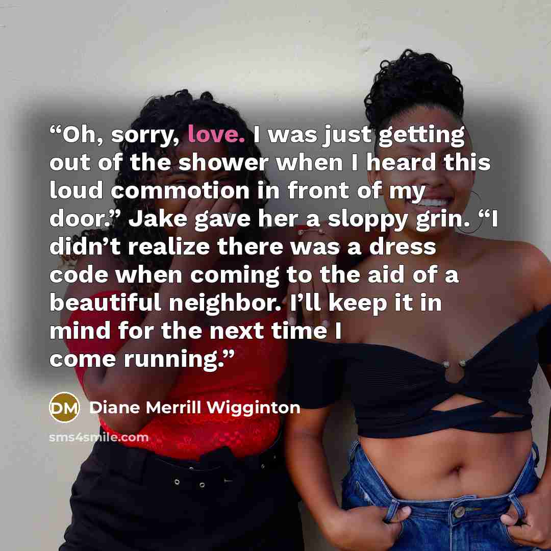 “Oh, sorry, love. I was just getting out of the shower when I heard this loud commotion in front of my door.” Jake gave her a sloppy grin. “I didn’t realize there was a dress code when coming to the aid of a beautiful neighbor. I’ll keep it in mind for the next time I come running.” quote by Diane Merrill Wigginton