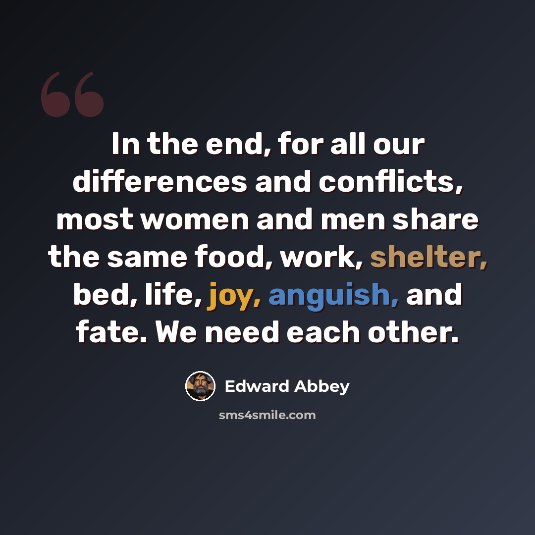 “In the end, for all our differences and conflicts, most women and men share the same food, work, shelter, bed, life, joy, anguish, and fate. We need each other.” quote by Edward Abbey