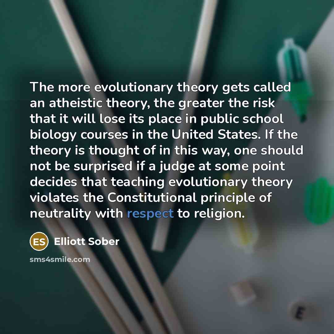 “The more evolutionary theory gets called an atheistic theory, the greater the risk that it will lose its place in public school biology courses in the United States. If the theory is thought of in this way, one should not be surprised if a judge at some point decides that teaching evolutionary…” quote by Elliott Sober