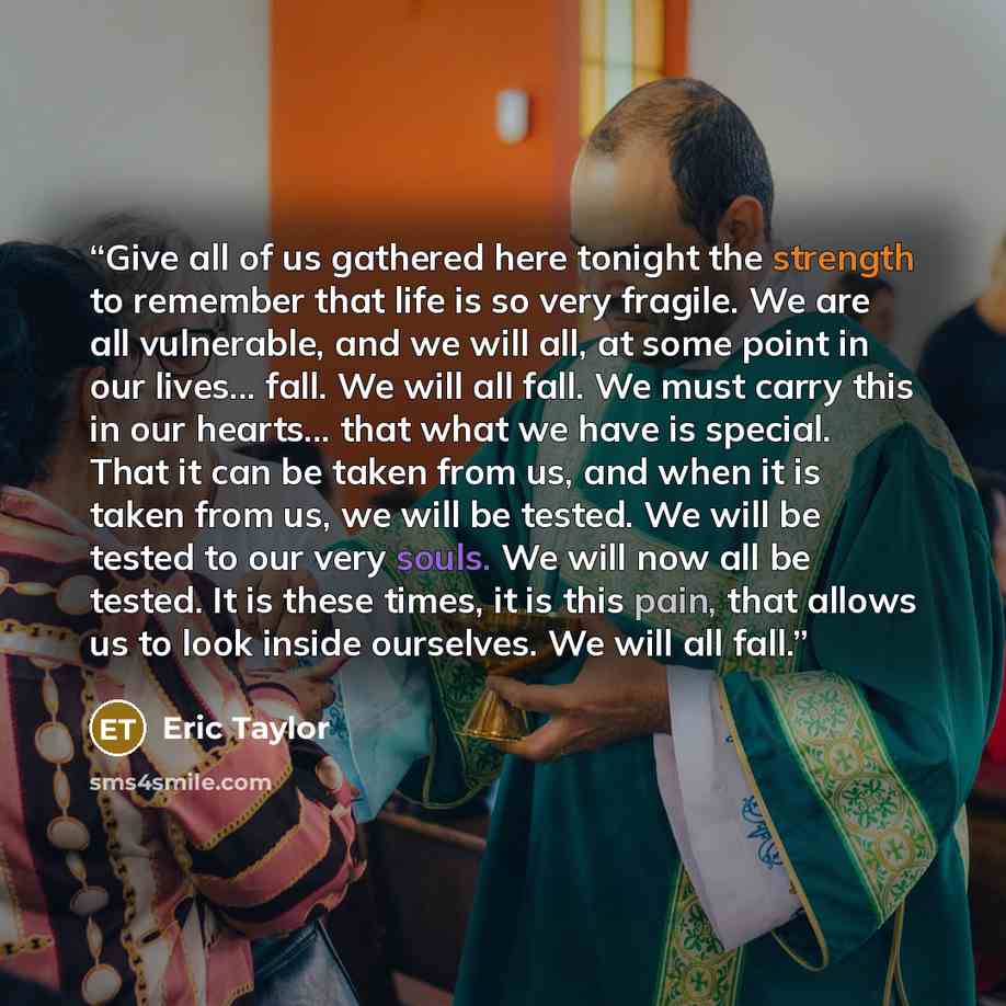 “Give all of us gathered here tonight the strength to remember that life is so very fragile. We are all vulnerable, and we will all, at some point in our lives... fall. We will all fall. We must carry this in our hearts... that what we have is special. That it can be taken from us, and when it is…” quote by Eric Taylor