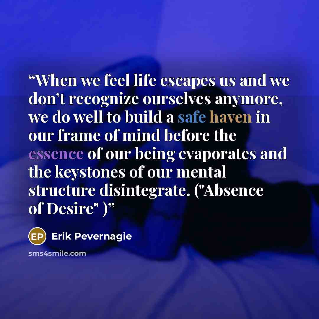 “When we feel life escapes us and we don’t recognize ourselves anymore, we do well to build a safe haven in our frame of mind before the essence of our being evaporates and the keystones of our mental structure disintegrate. ("Absence of Desire" )” quote by Erik Pevernagie