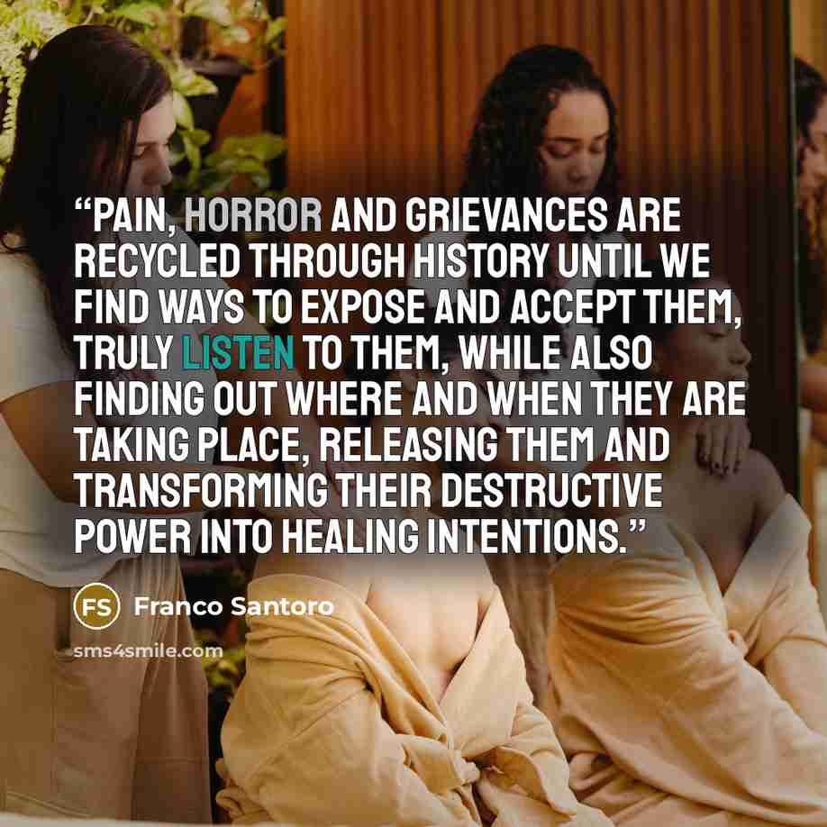 “Pain, horror and grievances are recycled through history until we find ways to expose and accept them, truly listen to them, while also finding out where and when they are taking place, releasing them and transforming their destructive power into healing intentions.” quote by Franco Santoro