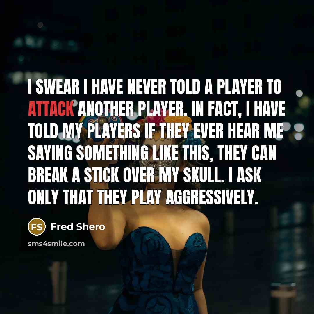 “I swear I have never told a player to attack another player. In fact, I have told my players if they ever hear me saying something like this, they can break a stick over my skull. I ask only that they play aggressively.” quote by Fred Shero