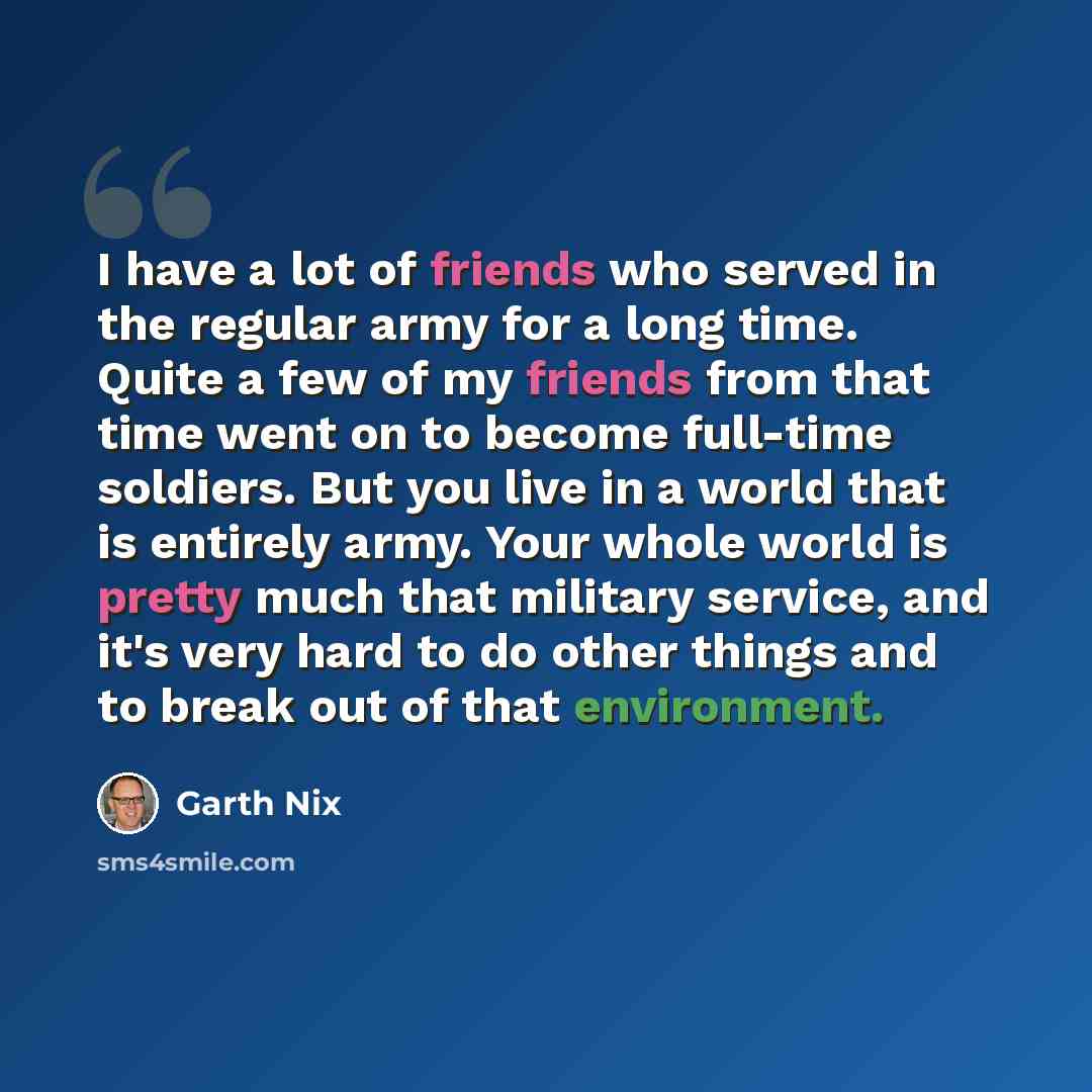 “I have a lot of friends who served in the regular army for a long time. Quite a few of my friends from that time went on to become full-time soldiers. But you live in a world that is entirely army. Your whole world is pretty much that military service, and it's very hard to do other things and to…” quote by Garth Nix