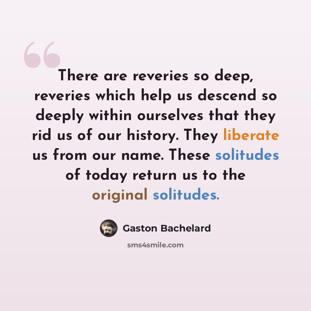 “There are reveries so deep, reveries which help us descend so deeply within ourselves that they rid us of our history. They liberate us from our name. These solitudes of today return us to the original solitudes.” quote by Gaston Bachelard