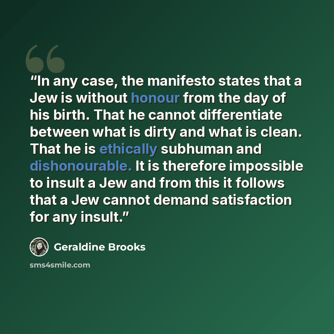 “In any case, the manifesto states that a Jew is without honour from the day of his birth. That he cannot differentiate between what is dirty and what is clean. That he is ethically subhuman and dishonourable. It is therefore impossible to insult a Jew and from this it follows that a Jew cannot…” quote by Geraldine Brooks