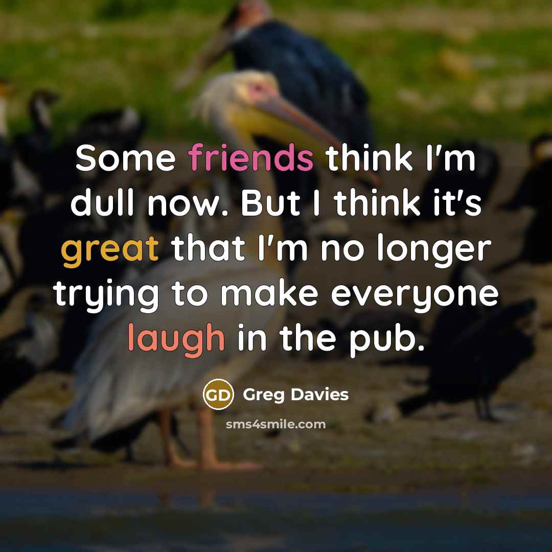 “Some friends think I'm dull now. But I think it's great that I'm no longer trying to make everyone laugh in the pub.” quote by Greg Davies
