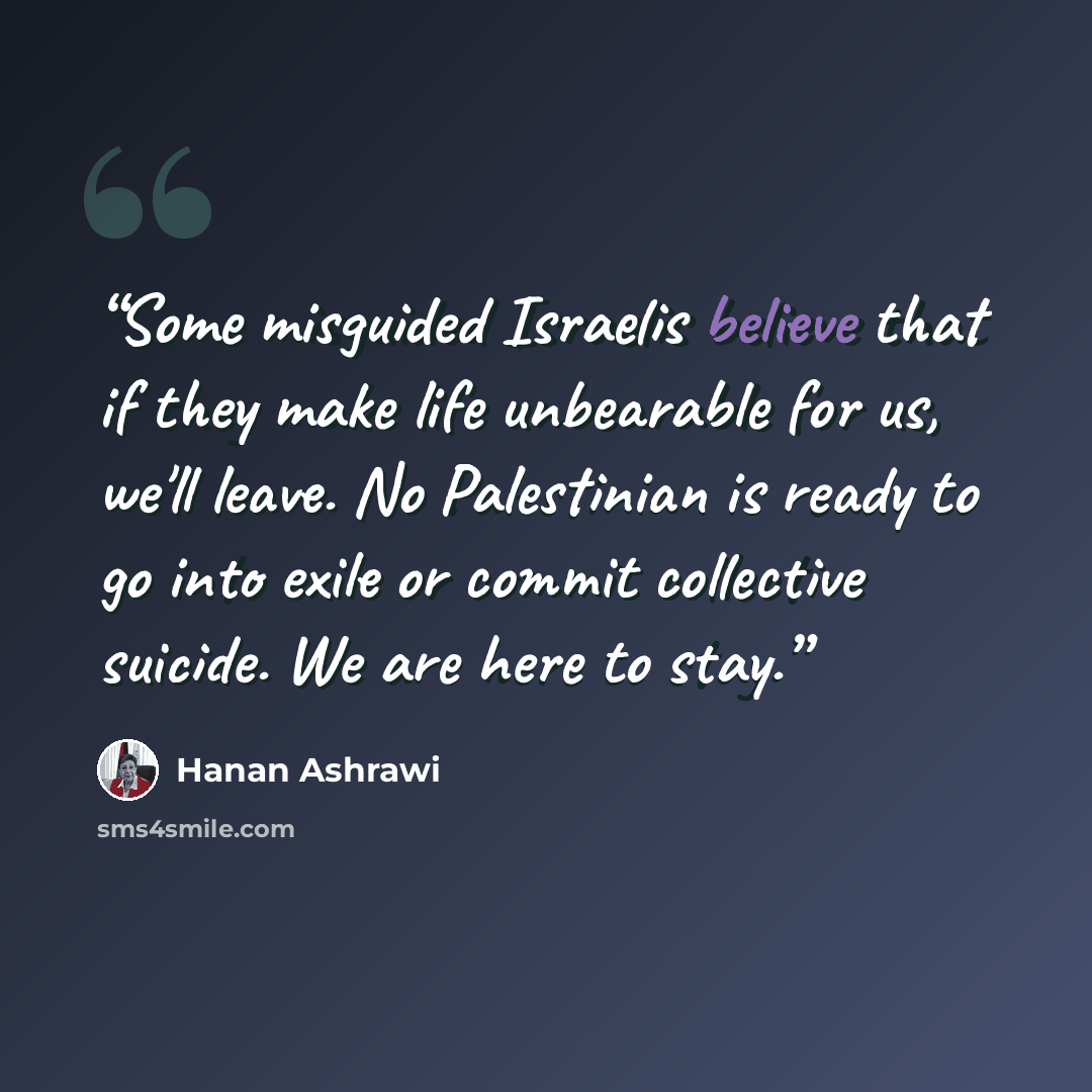 “Some misguided Israelis believe that if they make life unbearable for us, we'll leave. No Palestinian is ready to go into exile or commit collective suicide. We are here to stay.” quote by Hanan Ashrawi