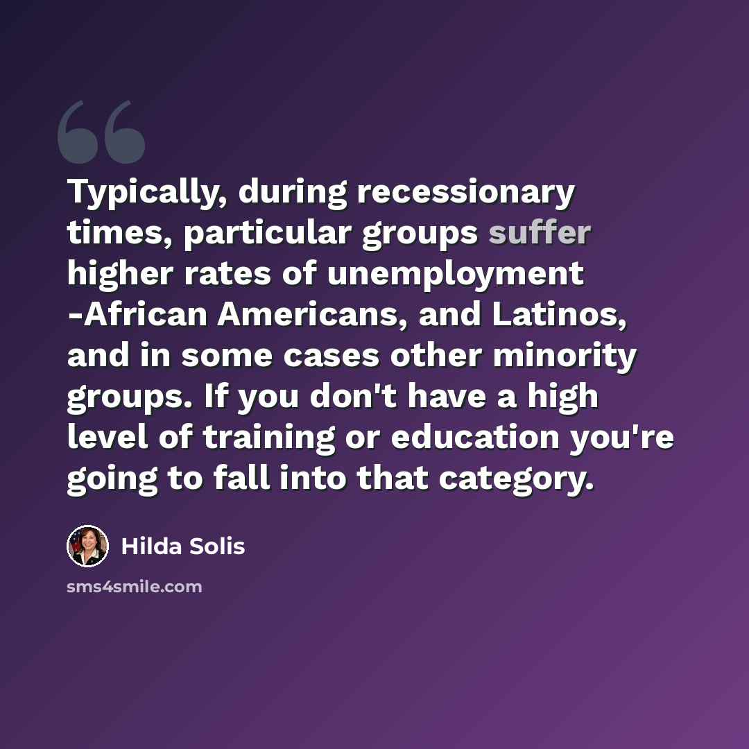 “Typically, during recessionary times, particular groups suffer higher rates of unemployment -African Americans, and Latinos, and in some cases other minority groups. If you don't have a high level of training or education you're going to fall into that category.” quote by Hilda Solis