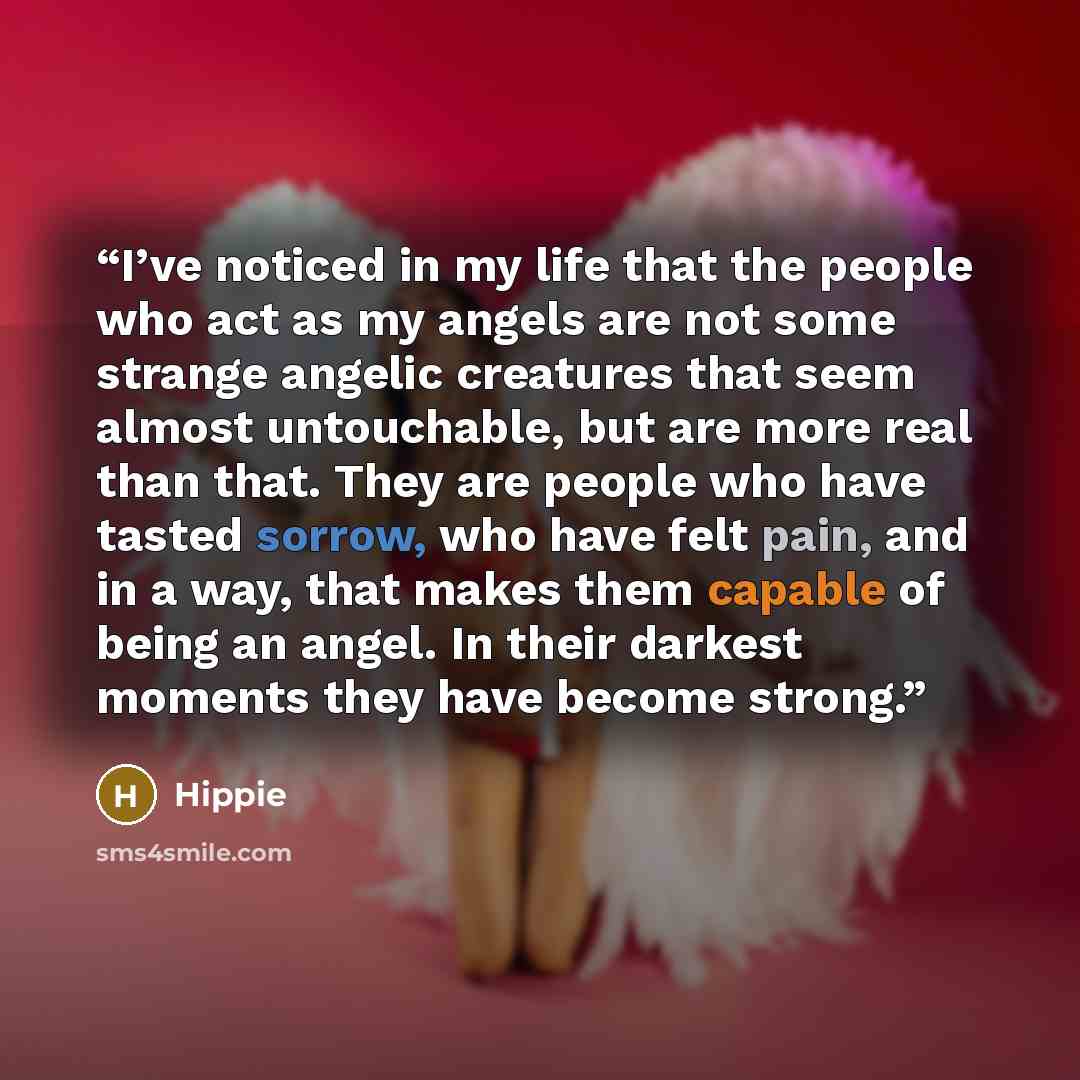 “I’ve noticed in my life that the people who act as my angels are not some strange angelic creatures that seem almost untouchable, but are more real than that. They are people who have tasted sorrow, who have felt pain, and in a way, that makes them capable of being an angel. In their darkest…” quote by Hippie