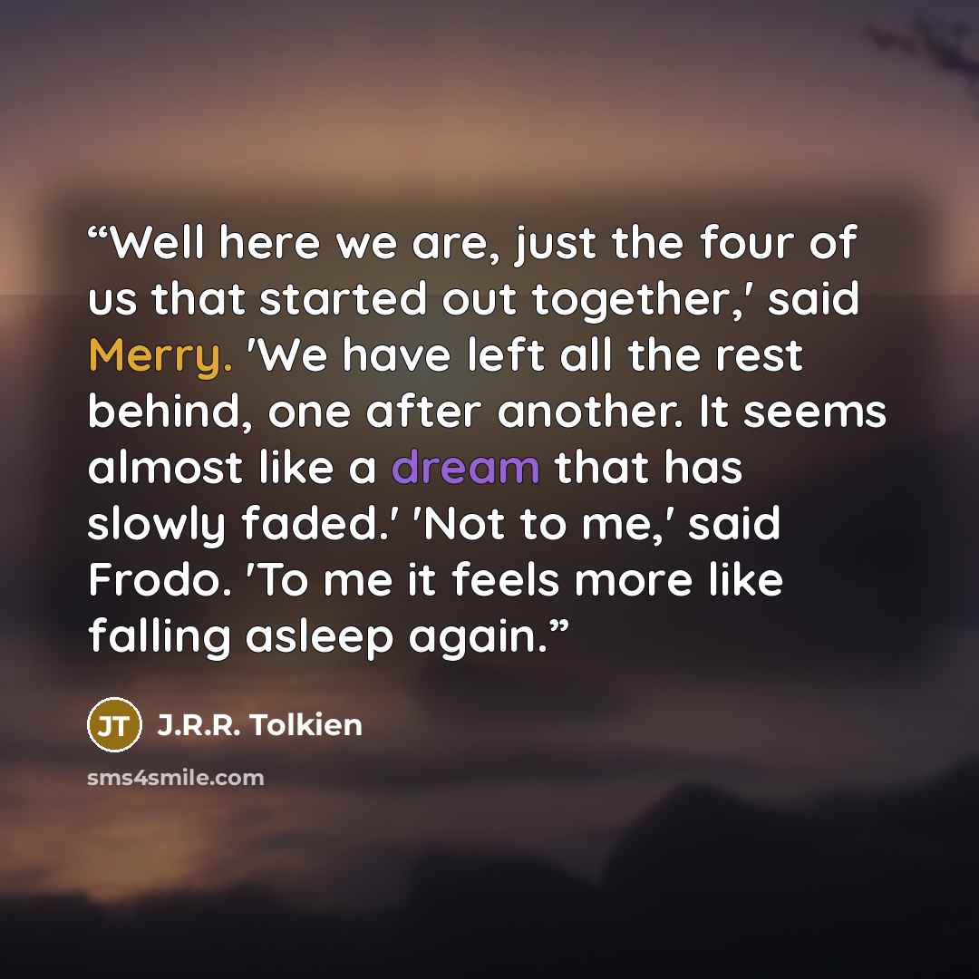 “Well here we are, just the four of us that started out together,' said Merry. 'We have left all the rest behind, one after another. It seems almost like a dream that has slowly faded.' 'Not to me,' said Frodo. 'To me it feels more like falling asleep again.” quote by J.R.R. Tolkien