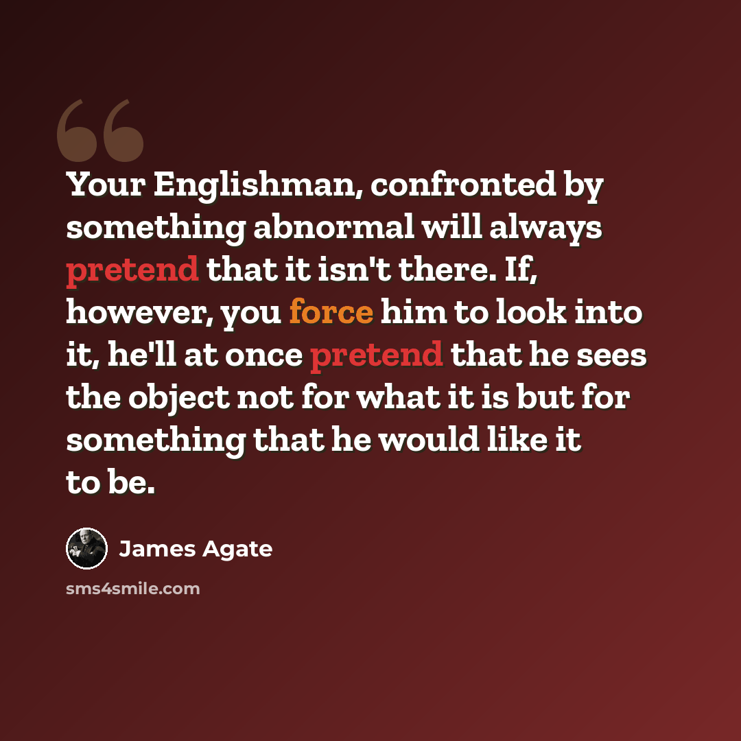 “Your Englishman, confronted by something abnormal will always pretend that it isn't there. If, however, you force him to look into it, he'll at once pretend that he sees the object not for what it is but for something that he would like it to be.” quote by James Agate