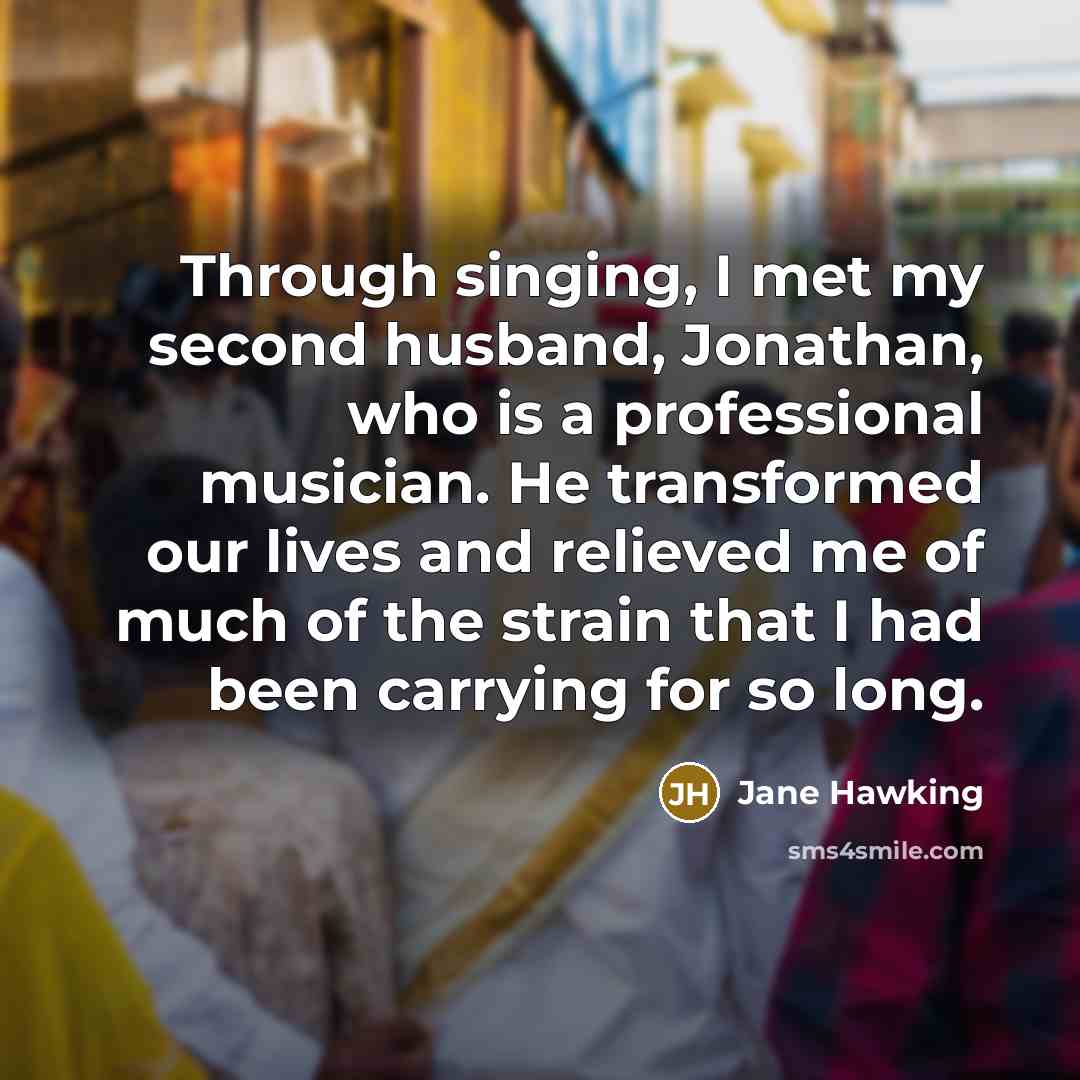 “Through singing, I met my second husband, Jonathan, who is a professional musician. He transformed our lives and relieved me of much of the strain that I had been carrying for so long.” quote by Jane Hawking