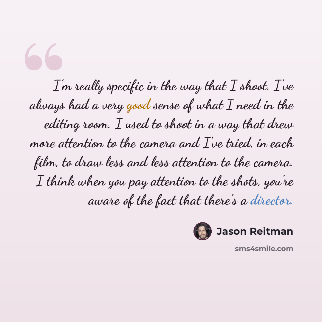 “I'm really specific in the way that I shoot. I've always had a very good sense of what I need in the editing room. I used to shoot in a way that drew more attention to the camera and I've tried, in each film, to draw less and less attention to the camera. I think when you pay attention to the…” quote by Jason Reitman