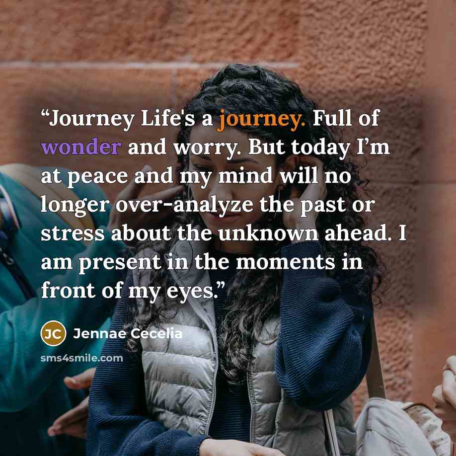 “Journey Life's a journey. Full of wonder and worry. But today I’m at peace and my mind will no longer over-analyze the past or stress about the unknown ahead. I am present in the moments in front of my eyes.” quote by Jennae Cecelia