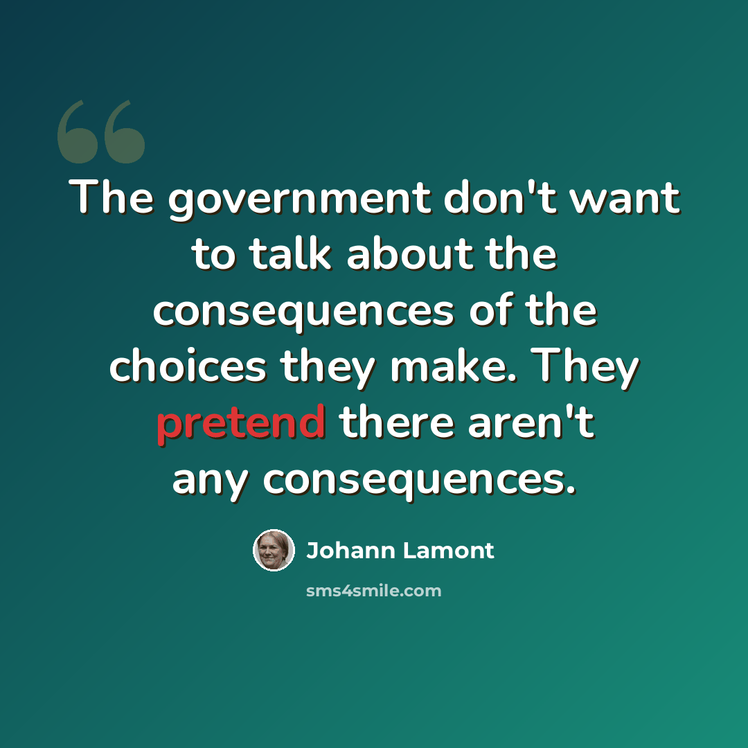 “The government don't want to talk about the consequences of the choices they make. They pretend there aren't any consequences.” quote by Johann Lamont