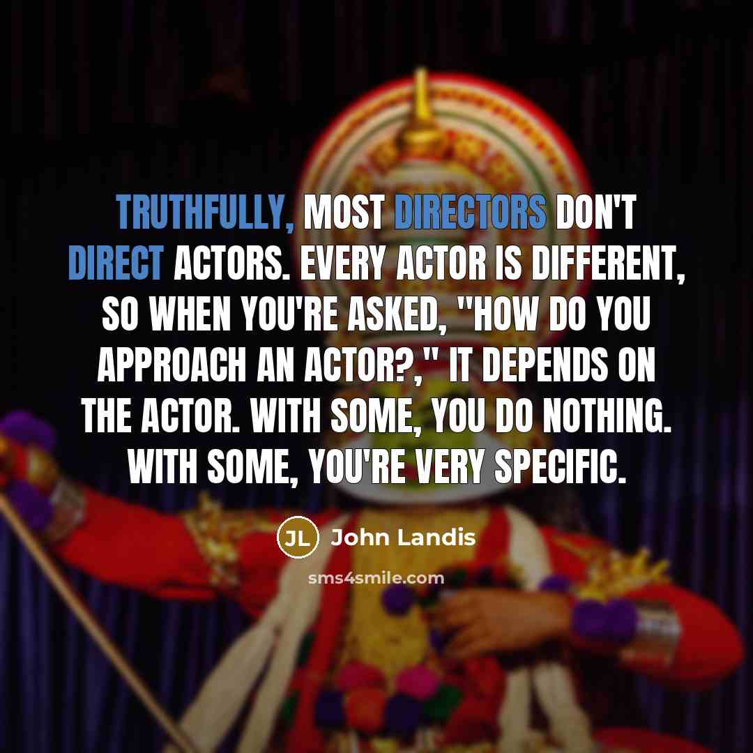 “Truthfully, most directors don't direct actors. Every actor is different, so when you're asked, "How do you approach an actor?," it depends on the actor. With some, you do nothing. With some, you're very specific.” quote by John Landis