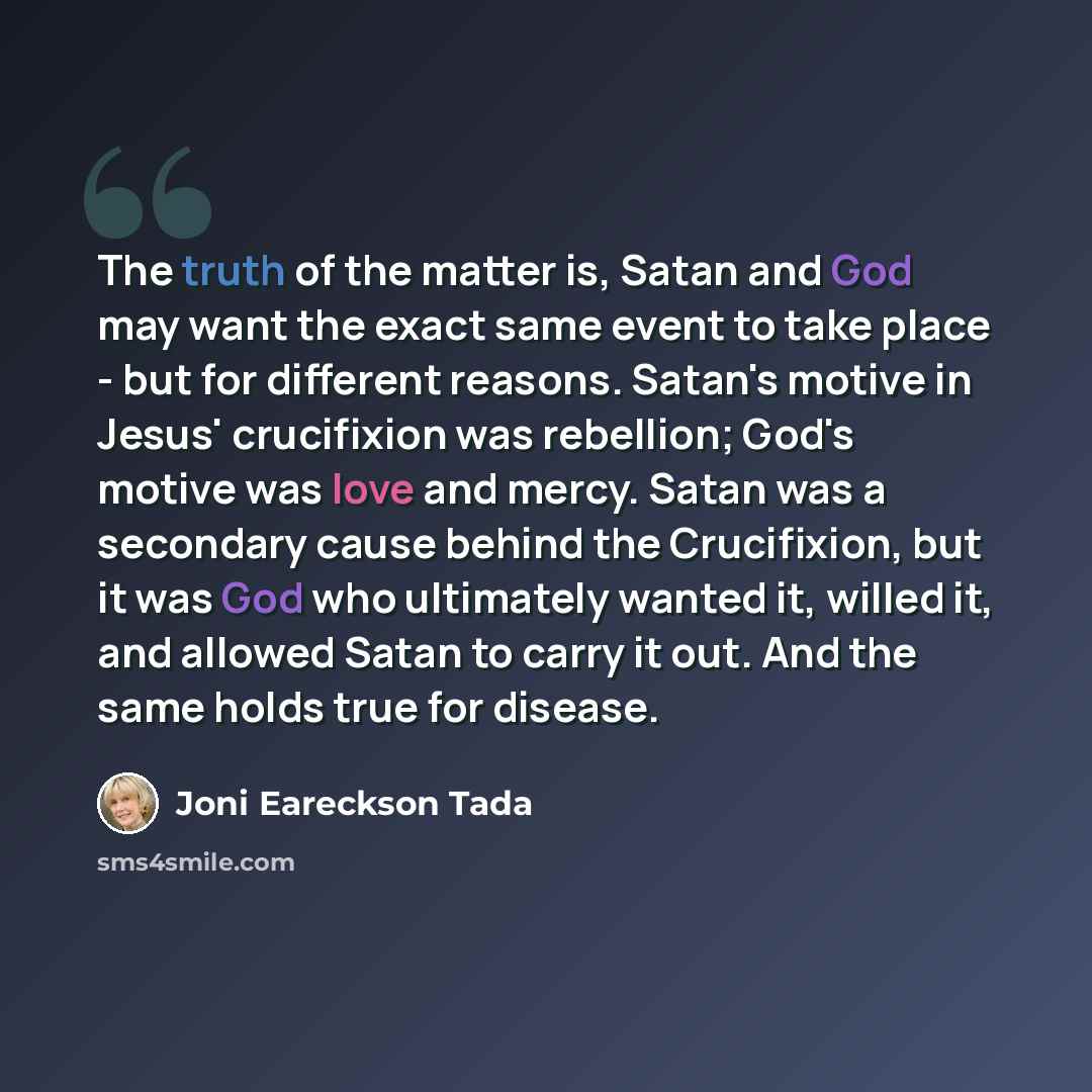 “The truth of the matter is, Satan and God may want the exact same event to take place - but for different reasons. Satan's motive in Jesus' crucifixion was rebellion; God's motive was love and mercy. Satan was a secondary cause behind the Crucifixion, but it was God who ultimately wanted it…” quote by Joni Eareckson Tada