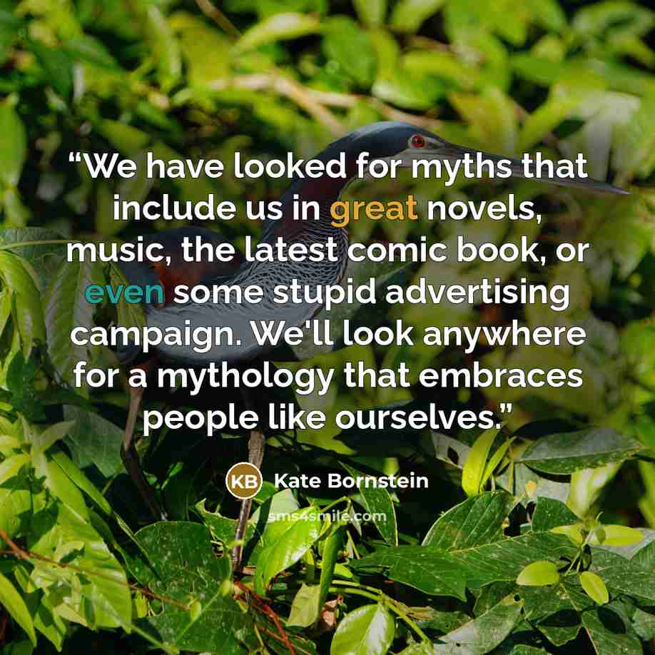 “We have looked for myths that include us in great novels, music, the latest comic book, or even some stupid advertising campaign. We'll look anywhere for a mythology that embraces people like ourselves.” quote by Kate Bornstein