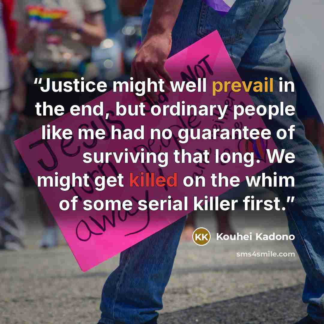 “Justice might well prevail in the end, but ordinary people like me had no guarantee of surviving that long. We might get killed on the whim of some serial killer first.” quote by Kouhei Kadono