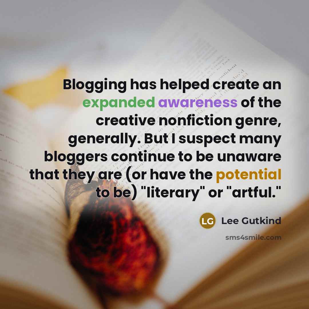 “Blogging has helped create an expanded awareness of the creative nonfiction genre, generally. But I suspect many bloggers continue to be unaware that they are (or have the potential to be) "literary" or "artful."” quote by Lee Gutkind