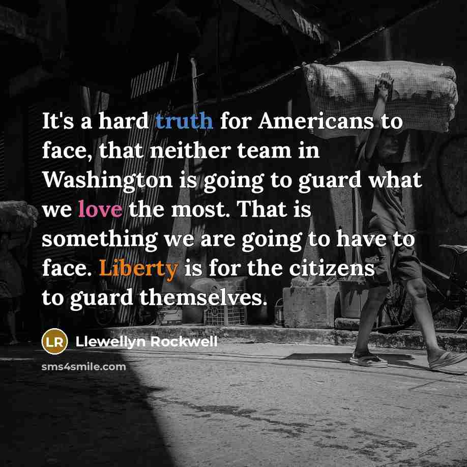 “It's a hard truth for Americans to face, that neither team in Washington is going to guard what we love the most. That is something we are going to have to face. Liberty is for the citizens to guard themselves.” quote by Llewellyn Rockwell