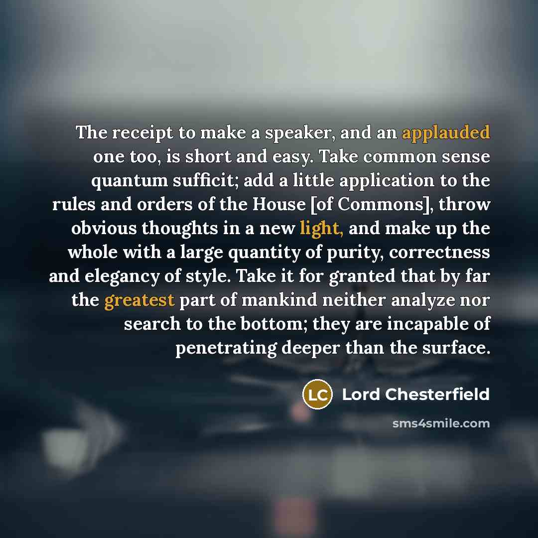 “The receipt to make a speaker, and an applauded one too, is short and easy. Take common sense quantum sufficit; add a little application to the rules and orders of the House [of Commons], throw obvious thoughts in a new light, and make up the whole with a large quantity of purity, correctness and…” quote by Lord Chesterfield