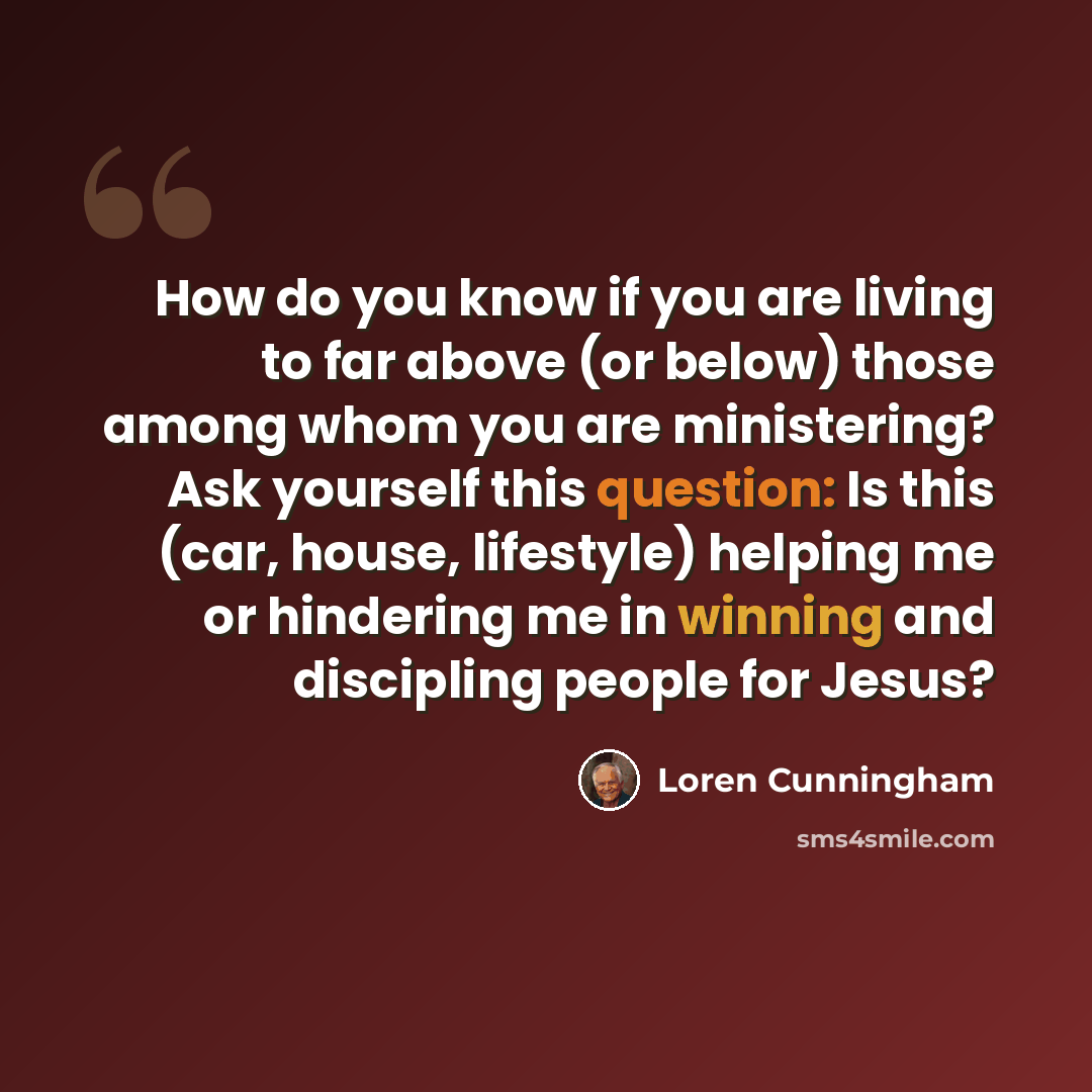 “How do you know if you are living to far above (or below) those among whom you are ministering? Ask yourself this question: Is this (car, house, lifestyle) helping me or hindering me in winning and discipling people for Jesus?” quote by Loren Cunningham